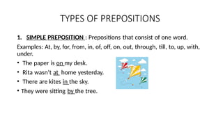 TYPES OF PREPOSITIONS
1. SIMPLE PREPOSITION : Prepositions that consist of one word.
Examples: At, by, for, from, in, of, off, on, out, through, till, to, up, with,
under.
• The paper is on my desk.
• Rita wasn’t at home yesterday.
• There are kites in the sky.
• They were sitting by the tree.
 