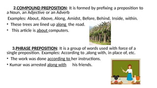 2.COMPOUND PREPOSITION: It is formed by prefixing a preposition to
a Noun, an Adjective or an Adverb
Examples: About, Above, Along, Amidst, Before, Behind, Inside, within.
• These trees are lined up along the road.
• This article is about computers.
3.PHRASE PREPOSITION: It is a group of words used with force of a
single preposition. Examples: According to ,along with, in place of, etc.
• The work was done according to her instructions.
• Kumar was arrested along with his friends.
 