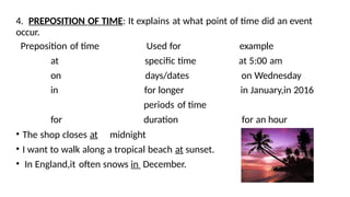4. PREPOSITION OF TIME: It explains at what point of time did an event
occur.
Preposition of time Used for example
at specific time at 5:00 am
on days/dates on Wednesday
in for longer in January,in 2016
periods of time
for duration for an hour
• The shop closes at midnight
• I want to walk along a tropical beach at sunset.
• In England,it often snows in December.
 