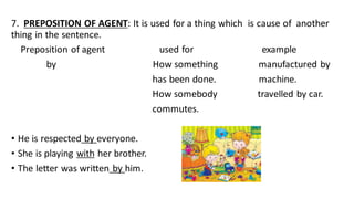 7. PREPOSITION OF AGENT: It is used for a thing which is cause of another
thing in the sentence.
Preposition of agent used for example
by How something manufactured by
has been done. machine.
How somebody travelled by car.
commutes.
• He is respected by everyone.
• She is playing with her brother.
• The letter was written by him.
 