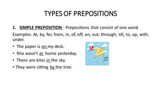 TYPES OF PREPOSITIONS
1. SIMPLE PREPOSITION : Prepositions that consist of one word.
Examples: At, by, for, from, in, of, off, on, out, through, till, to, up, with,
under.
• The paper is on my desk.
• Rita wasn’t at home yesterday.
• There are kites in the sky.
• They were sitting by the tree.
 