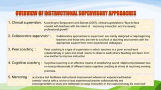 1. Clinical supervision: According to Sergiovanni and Starratt (2007), clinical supervision is “face-to-face 
contact with teachers with the intent of improving instruction and increasing 
professional growth” 
2. Collaborative supervision : Collaborative approaches to supervision are mainly designed to help beginning 
teachers and those who are new to a school or teaching environment with the 
appropriate support from more experienced colleagues. 
3. Peer coaching : Peer coaching is a type of supervision in which teachers in a given school work 
collaboratively in pairs and small teams to observe each others’ teaching and learn from 
one another to improve instruction 
4. Cognitive coaching : Cognitive coaching is an effective means of establishing sound relationships between two 
or more professionals of different status cognitive coaching is aimed at improving existing 
practices. 
5. Mentoring : a process that facilitates instructional improvement wherein an experienced teacher 
(mentor) works with a novice or less experienced teacher collaboratively and 
nonjudgmentally to study and deliberate on ways instruction in the classroom may be improved” 
 