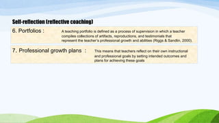 Self-reflection (reflective coaching) 
6. Portfolios : A teaching portfolio is defined as a process of supervision in which a teacher 
compiles collections of artifacts, reproductions, and testimonials that 
represent the teacher’s professional growth and abilities (Riggs & Sandlin, 2000). 
7. Professional growth plans : This means that teachers reflect on their own instructional 
and professional goals by setting intended outcomes and 
plans for achieving these goals 
 