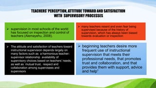 TEACHERS’ PERCEPTION, ATTITUDE TOWARD AND SATISFACTION 
WITH SUPERVISORY PROCESSES 
 many teachers resent and even fear being 
supervised because of the history of 
supervision, which has always been biased 
towards evaluation or inspection 
 supervision in most schools of the world 
has focused on inspection and control of 
teachers (Alemayehu, 2008). 
 The attitude and satisfaction of teachers toward 
instructional supervision depends largely on 
many factors such as a harmonious teacher-supervisor 
relationship availability of 
supervisory choices based on teachers’ needs, 
as well as mutual trust, respect and 
collaboration among supervisees and 
supervisors 
 beginning teachers desire more 
frequent use of instructional 
supervision that meets their 
professional needs, that promotes 
trust and collaboration, and that 
provides them with support, advice 
and help” 
 