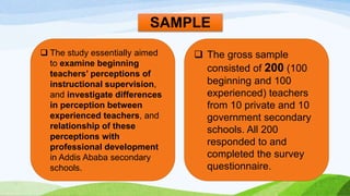 SAMPLE 
 The study essentially aimed 
to examine beginning 
teachers’ perceptions of 
instructional supervision, 
and investigate differences 
in perception between 
experienced teachers, and 
relationship of these 
perceptions with 
professional development 
in Addis Ababa secondary 
schools. 
 The gross sample 
consisted of 200 (100 
beginning and 100 
experienced) teachers 
from 10 private and 10 
government secondary 
schools. All 200 
responded to and 
completed the survey 
questionnaire. 
 