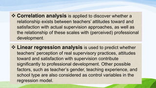  Correlation analysis is applied to discover whether a 
relationship exists between teachers’ attitudes toward and 
satisfaction with actual supervision approaches, as well as 
the relationship of these scales with (perceived) professional 
development. 
 Linear regression analysis is used to predict whether 
teachers’ perception of real supervisory practices, attitudes 
toward and satisfaction with supervision contribute 
significantly to professional development. Other possible 
factors, such as teacher’s gender, teaching experience, and 
school type are also considered as control variables in the 
regression model. 
 
