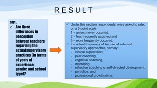 R E S U L T 
RQ1 : 
 Are there 
differences in 
perception 
between teachers 
regarding the 
actual supervisory 
practices (in terms 
of years of 
experience, 
gender, and school 
type)? 
 Under this section respondents’ were asked to rate, 
on a 5-point scale 
1 = almost never occurred, 
2 = less frequently occurred and 
3 = more frequently occurred, 
 the actual frequency of the use of selected 
supervisory approaches, namely: 
- clinical supervision, 
- peer coaching, 
- cognitive coaching, 
- mentoring, 
- reflective coaching or self-directed development, 
- portfolios, and 
- professional growth plans. 
 