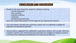 CONCLUSION AND DISCUSSION 
• Results in this study show that, except for reflective coaching 
- clinical supervision 
- peer coaching 
- cognitive coaching 
- mentoring 
- professional growth plans 
were only occasionally applied for both beginner and experienced teachers 
• This result clearly indicates that supervisory options are not sufficiently available for 
beginner and experienced teachers 
• Various authors suggested that collaborative supervisory options, such as peer coaching, 
cognitive coaching, and mentoring should particularly be available for beginner teachers 
to enhance their professional development and instructional efficiency 
 