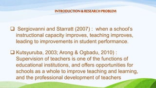  Sergiovanni and Starratt (2007) : when a school’s 
instructional capacity improves, teaching improves, 
leading to improvements in student performance. 
 Kutsyuruba, 2003; Arong & Ogbadu, 2010) : 
Supervision of teachers is one of the functions of 
educational institutions, and offers opportunities for 
schools as a whole to improve teaching and learning, 
and the professional development of teachers 
 
