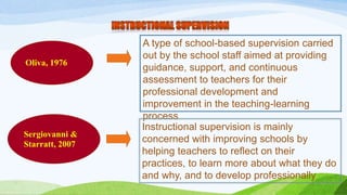 Oliva, 1976 
A type of school-based supervision carried 
out by the school staff aimed at providing 
guidance, support, and continuous 
assessment to teachers for their 
professional development and 
improvement in the teaching-learning 
process 
Sergiovanni & 
Starratt, 2007 
Instructional supervision is mainly 
concerned with improving schools by 
helping teachers to reflect on their 
practices, to learn more about what they do 
and why, and to develop professionally 
 