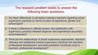 The research problem seeks to answer the 
following basic questions: 
1) Are there differences in perception between teachers regarding actual 
supervisory practices (in terms of years of experience, gender and 
school type)? 
2) Is there a difference in attitude toward, and satisfaction with, 
supervisory practices between beginner and experienced secondary 
school teachers? 
3) What are the relationships of actual supervisory approaches, teachers’ 
attitudes and satisfaction toward supervisory practices with teachers’ 
professional development, and what predictors contribute most to 
teachers’ professional development? 
 