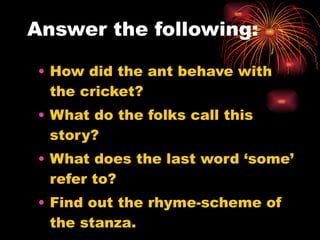 Answer the following: How did the ant behave with the cricket? What do the folks call this story? What does the last word ‘some’ refer to? Find out the rhyme-scheme of the stanza. 
