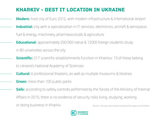 Kharkiv - best IT location in Ukraine
Modern: host city of Euro 2012, with modern infrastructure & International Airport
Industrial: city with a specialisation in IT services, electronics, aircraft & aerospace,
fuel & energy, machinery, pharmaceuticals & agriculture
Educational: approximately 200 000 native & 12000 foreign students study
in 80 universities across the city
Scientific: 217 scientific establishments function in Kharkov; 13 of these belong
to Ukraine’s National Academy of Sciences
Cultural: 6 professional theaters, as well as multiple museums & libraries
Green: more than 100 public parks
Safe: according to safety controls performed by the forces of the Ministry of Internal
Affairs in 2015, there is no evidence of security risks living, studying, working
or doing business in Kharkiv Source: mfa.gov.ua/en/about-ukraine/info/regions/22-kharkiv
 