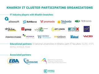 KHARKIV IT CLUSTER PARTICIPATING ORGANIZATIONS
Associated partners
Department for Improvement
of Regional Competitiveness of
Kharkiv Regional State Administration
IT industry players with Kharkiv branches:
Educational partners: 5 national universities in Kharkiv with IT faculties: NURE, KhPI,
KKNU, KhNUE, KhAI.
 