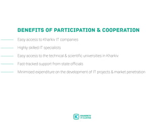 BENEFITS OF PARTICIPATION & COOPERATION
Easy access to Kharkiv IT companies
Highly skilled IT specialists
Easy access to the technical & scientific universities in Kharkiv
Fast-tracked support from state officials
Minimised expenditure on the development of IT projects & market penetration
 