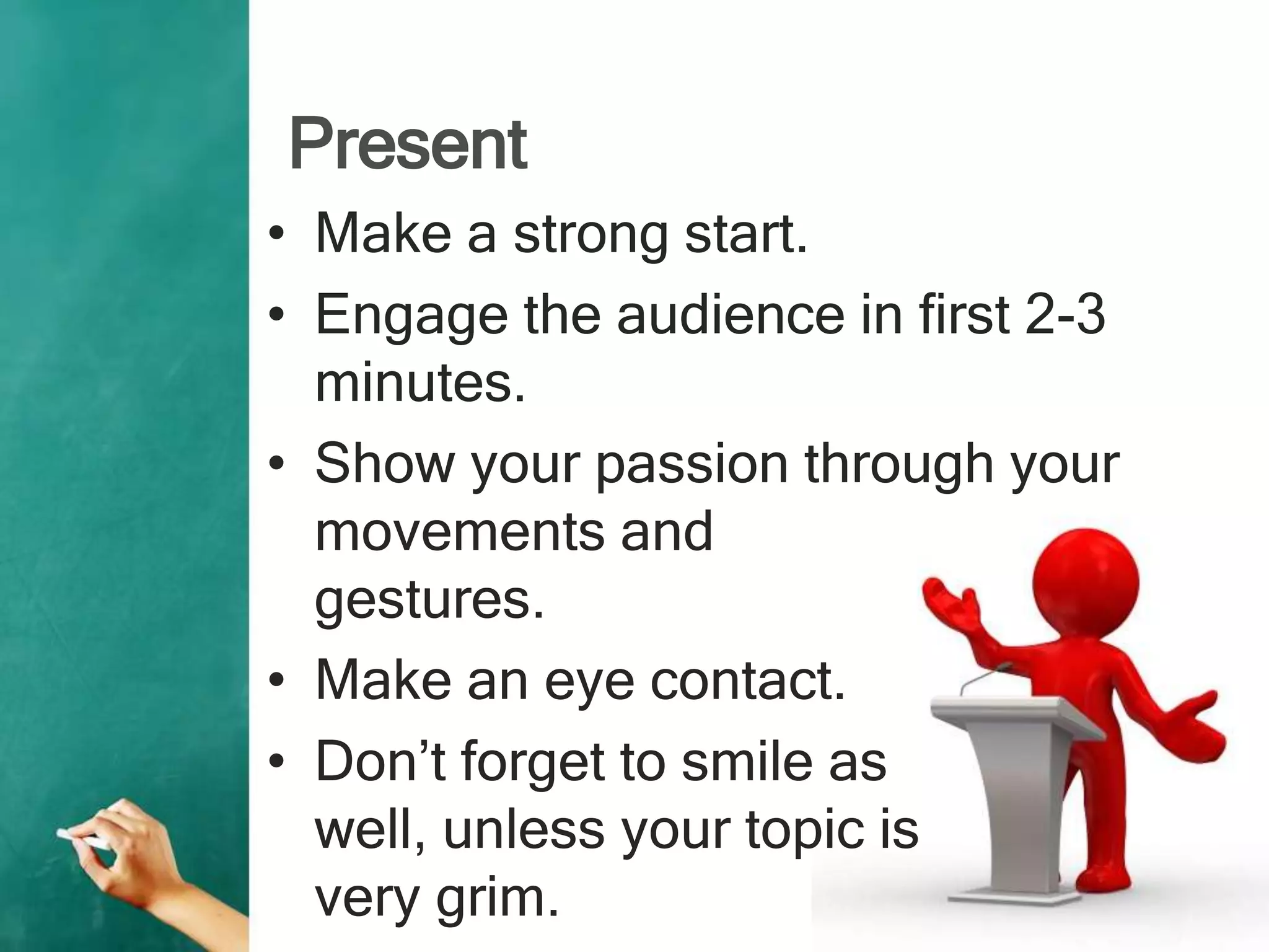 Present
• Make a strong start.
• Engage the audience in first 2-3
minutes.
• Show your passion through your
movements and
gestures.
• Make an eye contact.
• Don’t forget to smile as
well, unless your topic is
very grim.
 