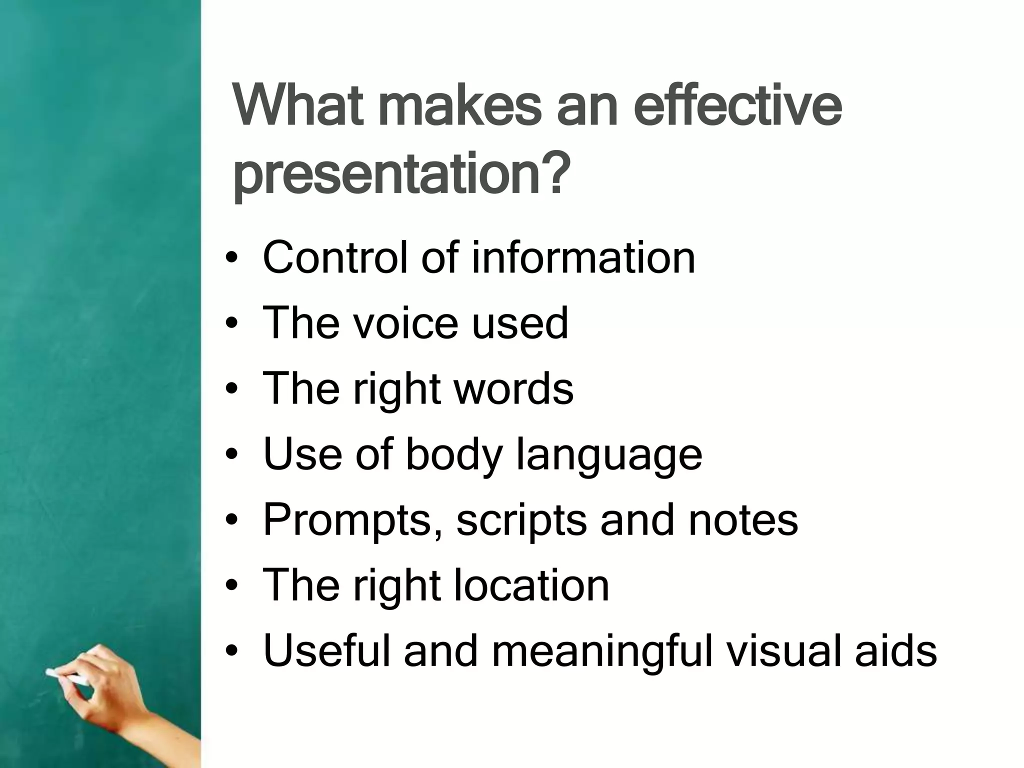 What makes an effective
presentation?
• Control of information
• The voice used
• The right words
• Use of body language
• Prompts, scripts and notes
• The right location
• Useful and meaningful visual aids
 