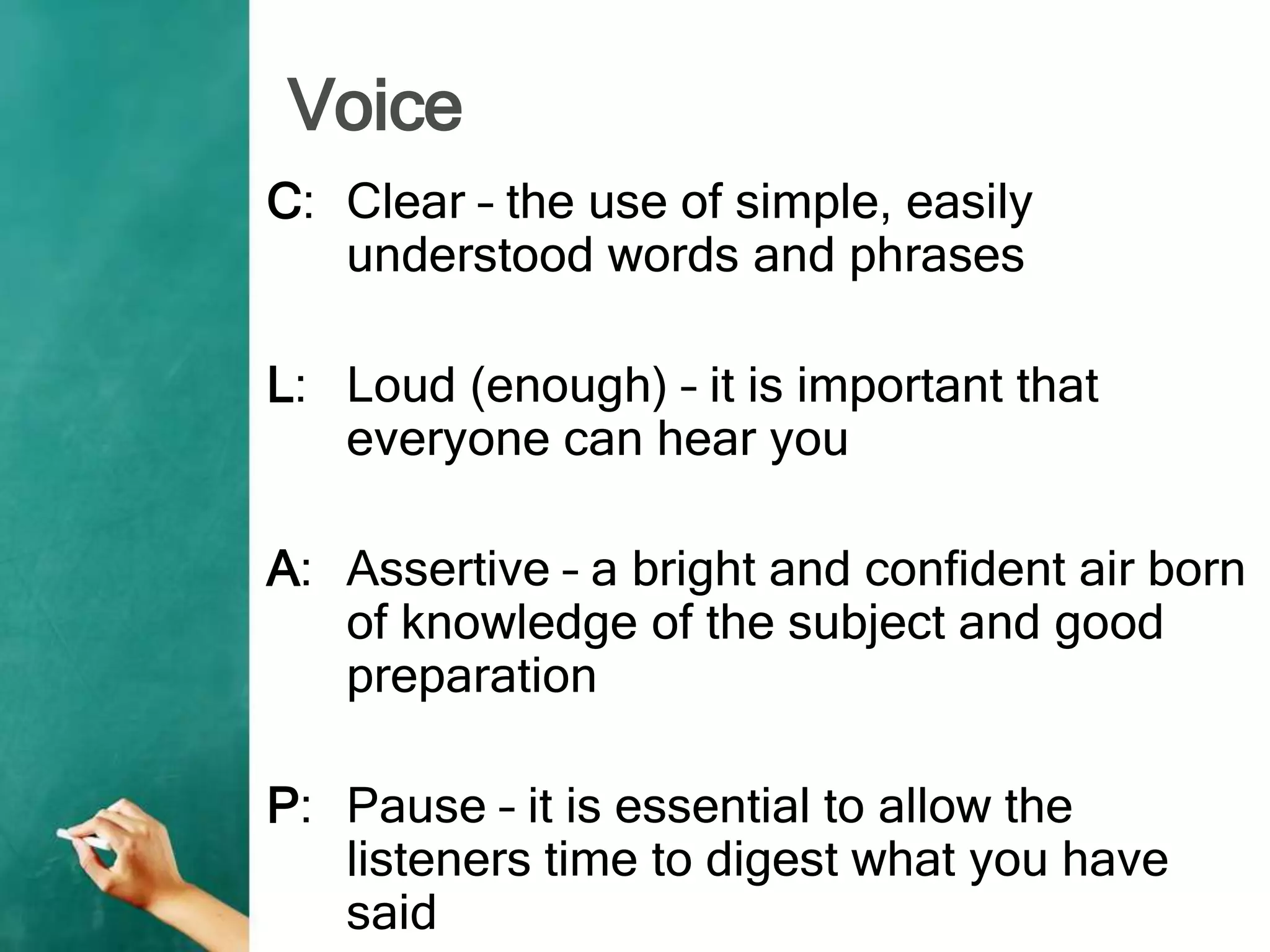Voice
C: Clear – the use of simple, easily
understood words and phrases
L: Loud (enough) – it is important that
everyone can hear you
A: Assertive – a bright and confident air born
of knowledge of the subject and good
preparation
P: Pause – it is essential to allow the
listeners time to digest what you have
said
 