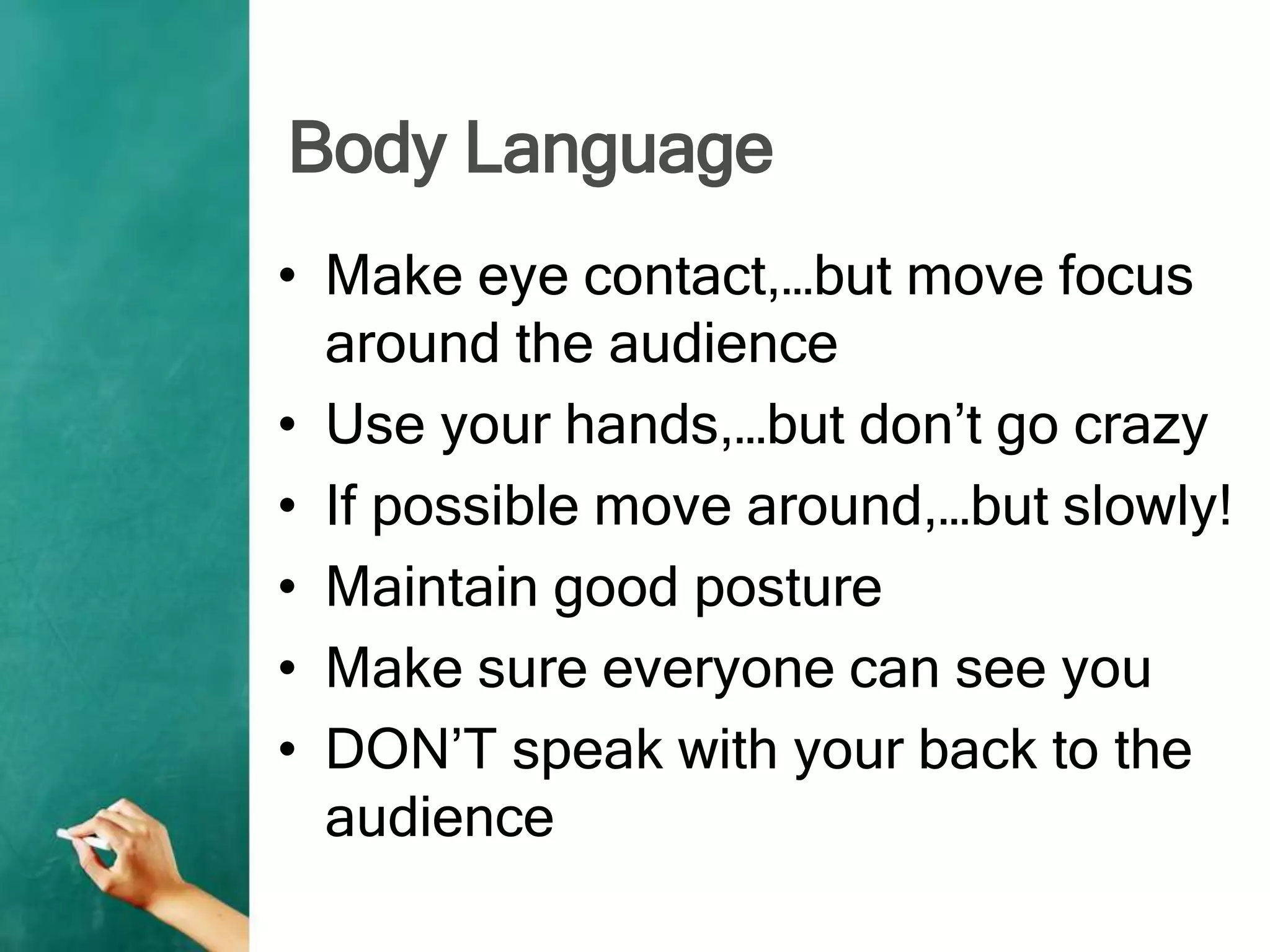 Body Language
• Make eye contact,…but move focus
around the audience
• Use your hands,…but don’t go crazy
• If possible move around,…but slowly!
• Maintain good posture
• Make sure everyone can see you
• DON’T speak with your back to the
audience
 