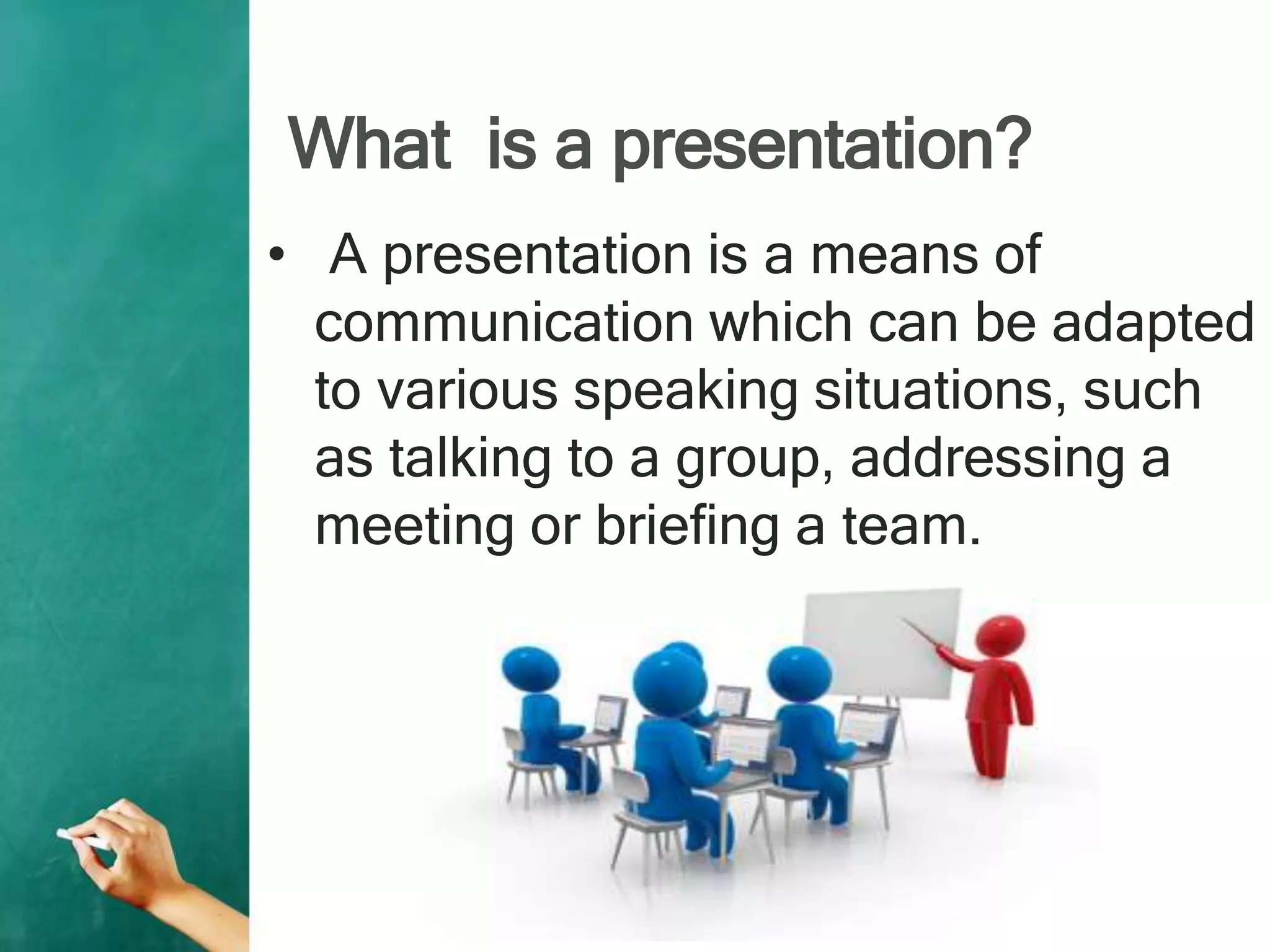 What is a presentation?
• A presentation is a means of
communication which can be adapted
to various speaking situations, such
as talking to a group, addressing a
meeting or briefing a team.
 