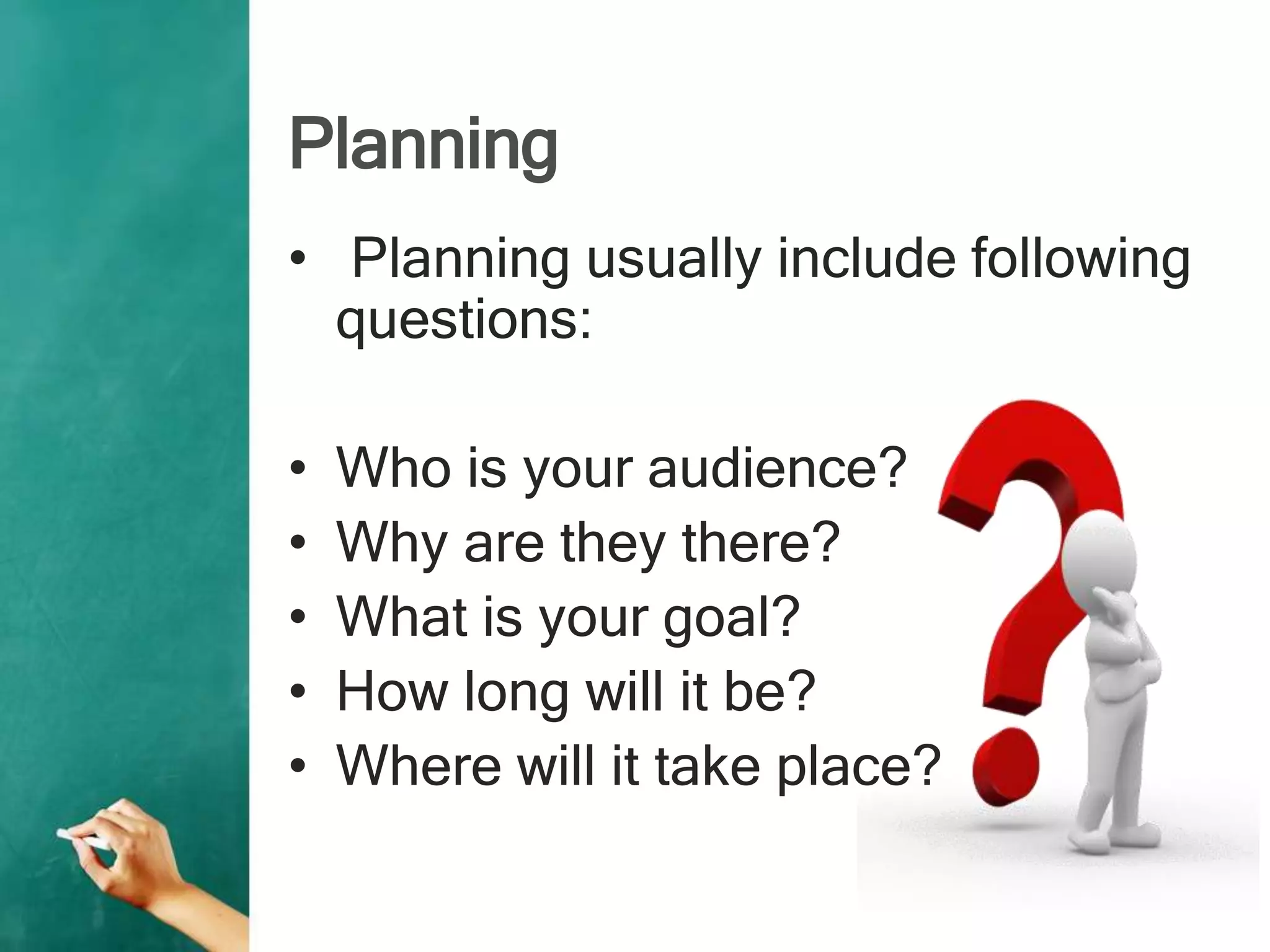 Planning
• Planning usually include following
questions:
• Who is your audience?
• Why are they there?
• What is your goal?
• How long will it be?
• Where will it take place?
 
