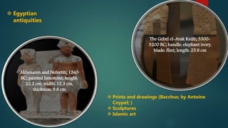 Akhenaten and Nefertiti; 1345
BC; painted limestone; height:
22.2 cm, width: 12.3 cm,
thickness: 9.8 cm
The Gebel el-Arak Knife; 3300-
3200 BC; handle: elephant ivory,
blade: flint; length: 25.8 cm
 Egyptian
antiquities
 Prints and drawings (Bacchus; by Antoine
Coypel; )
 Sculptures
 Islamic art
 