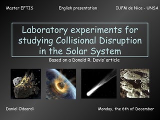 Laboratory experiments for studying Collisional Disruption in the Solar System Based on a Donald R. Davis’ article English presentation  Daniel Odoardi Monday, the 6th of December Master EFTIS IUFM de Nice - UNSA 