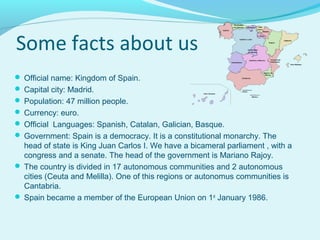 Some facts about us
 Official name: Kingdom of Spain.
 Capital city: Madrid.
 Population: 47 million people.
 Currency...