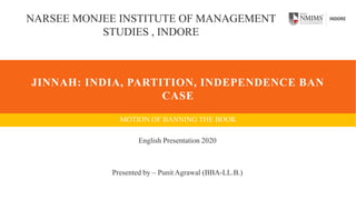JINNAH: INDIA, PARTITION, INDEPENDENCE BAN
CASE
MOTION OF BANNING THE BOOK
NARSEE MONJEE INSTITUTE OF MANAGEMENT
STUDIES , INDORE
English Presentation 2020
Presented by – Punit Agrawal (BBA-LL.B.)
 