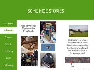 Crédits Photos cc-by-sa @s_caillaud @benjamin
Aerial pictures of Brocas
allowed citizens to check
how the sand was closing
their lake and why budget
was invested to clean it
(power of picture)
Hype technologies,
3D printers, UAV,
Gyrobike, etc
Sand
SOME NICE STORIES
Local
Technology
Security
Openess
Patrimony
Broadband
Gathering
 