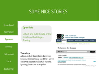 Open Data
Collect and publish data online
Create methodologies
Training
www.data.loire-atlantique.fr
True story
A town lost all its digitalized archives
because the secretary used the « save »
option to create new cityhall reports,
ignoring the « save as » option.
SOME NICE STORIES
Local
Technology
Security
Patrimony
Gathering
Broadband
Openess
 