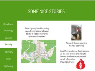 Mayor of Brocas receiving
his new open map
Creating map for cities, using
openstreetmap and allowing
towns to update their area
whenever they need
Local firemen do use this map now
as it is very precise and indicate
houses numbers on each street,
which information
they did not have
SOME NICE STORIES
Local
Technology
Openess
Patrimony
Gathering
Broadband
Security
 