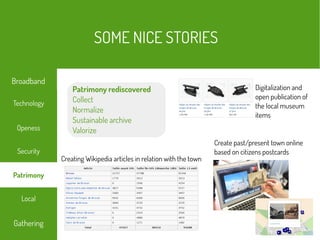 Digitalization and
open publication of
the local museum
items
Creating Wikipedia articles in relation with the town
Patrimony rediscovered
Collect
Normalize
Sustainable archive
Valorize
Create past/present town online
based on citizens postcards
SOME NICE STORIES
Local
Technology
Security
Openess
Gathering
Broadband
Patrimony
 