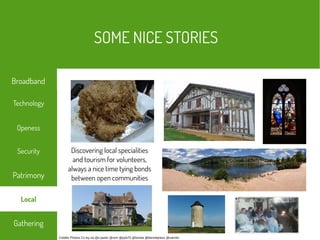 Crédits Photos Cc-by-sa @x-javier @rsm @pyb75 @lomita @benoitprieur @varmin
Discovering local specialities
and tourism for volunteers,
always a nice time tying bonds
between open communities
SOME NICE STORIES
Technology
Security
Openess
Patrimony
Gathering
Broadband
Local
 