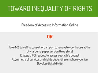 TOWARD INEQUALITY OF RIGHTS
Freedom of Access to Information Online
OR
Take 1/2 day off to consult urban plan to renovate your house at the
cityhall, on a paper version (true story)
Engage a FOI request to access your city's budget
Asymmetry of services and rights depending on where you live
Develop digital divide
 