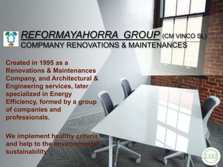 REFORMAYAHORRA GROUP (CM VINCO SL)
COMPMANY RENOVATIONS & MAINTENANCES
Created in 1995 as a
Renovations & Maintenances
Company, and Architectural &
Engineering services, later
specialized in Energy
Efficiency, formed by a group
of companies and
professionals.
We implement healthy criteria
and help to the environmental
sustainability
 