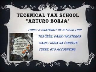 TECHNICAL TAX SCHOOL
"ARTURO BORJA"
TOPIC: A SNAPSHOT OF A FIELD TRIP
TEACHER: FANNY MONTEROS
NAME : ROSA NAVARRETE
CURSE: 6to ACCOUNTING
 