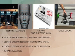 IDENTITY SCANNERS
●
WIDE COVERAGE WIRELESS ANTI-HACKING SYSTEMS
●
CLOSED-CIRCUIT TELEVISION MONITORING SYSTEM
●
DOOR-SCREENING SOFTWARE AT EACH RESIDENTIAL
●
RETRACTABLE SHIELD
POLICE DRONESGLOBAL
IDENTIFICATION CARD
 