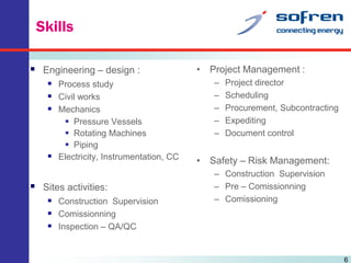 Skills
 Engineering – design :
 Process study
 Civil works
 Mechanics
 Pressure Vessels
 Rotating Machines
 Piping
 Electricity, Instrumentation, CC

 Sites activities:
 Construction Supervision
 Comissionning
 Inspection – QA/QC

• Project Management :
–
–
–
–
–

Project director
Scheduling
Procurement, Subcontracting
Expediting
Document control

• Safety – Risk Management:
– Construction Supervision
– Pre – Comissionning
– Comissioning

6

 