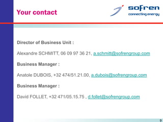 Your contact

Director of Business Unit :
Alexandre SCHMITT, 06 09 97 36 21, a.schmitt@sofrengroup.com
Business Manager :
Anatole DUBOIS, +32 474/51.21.00, a.dubois@sofrengroup.com
Business Manager :
David FOLLET, +32 471/05.15.75 , d.follet@sofrengroup.com

9

 
