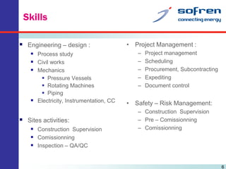 Skills
 Engineering – design :
 Process study
 Civil works
 Mechanics
 Pressure Vessels
 Rotating Machines
 Piping
 Electricity, Instrumentation, CC

 Sites activities:
 Construction Supervision
 Comissionning
 Inspection – QA/QC

• Project Management :
–
–
–
–
–

Project management
Scheduling
Procurement, Subcontracting
Expediting
Document control

• Safety – Risk Management:
– Construction Supervision
– Pre – Comissionning
– Comissionning

6

 