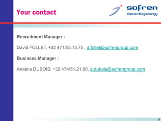 Your contact

Recruitment Manager :

David FOLLET, +32 471/05.15.75 , d.follet@sofrengroup.com
Business Manager :

Anatole DUBOIS, +32 474/51.21.00, a.dubois@sofrengroup.com

9

 