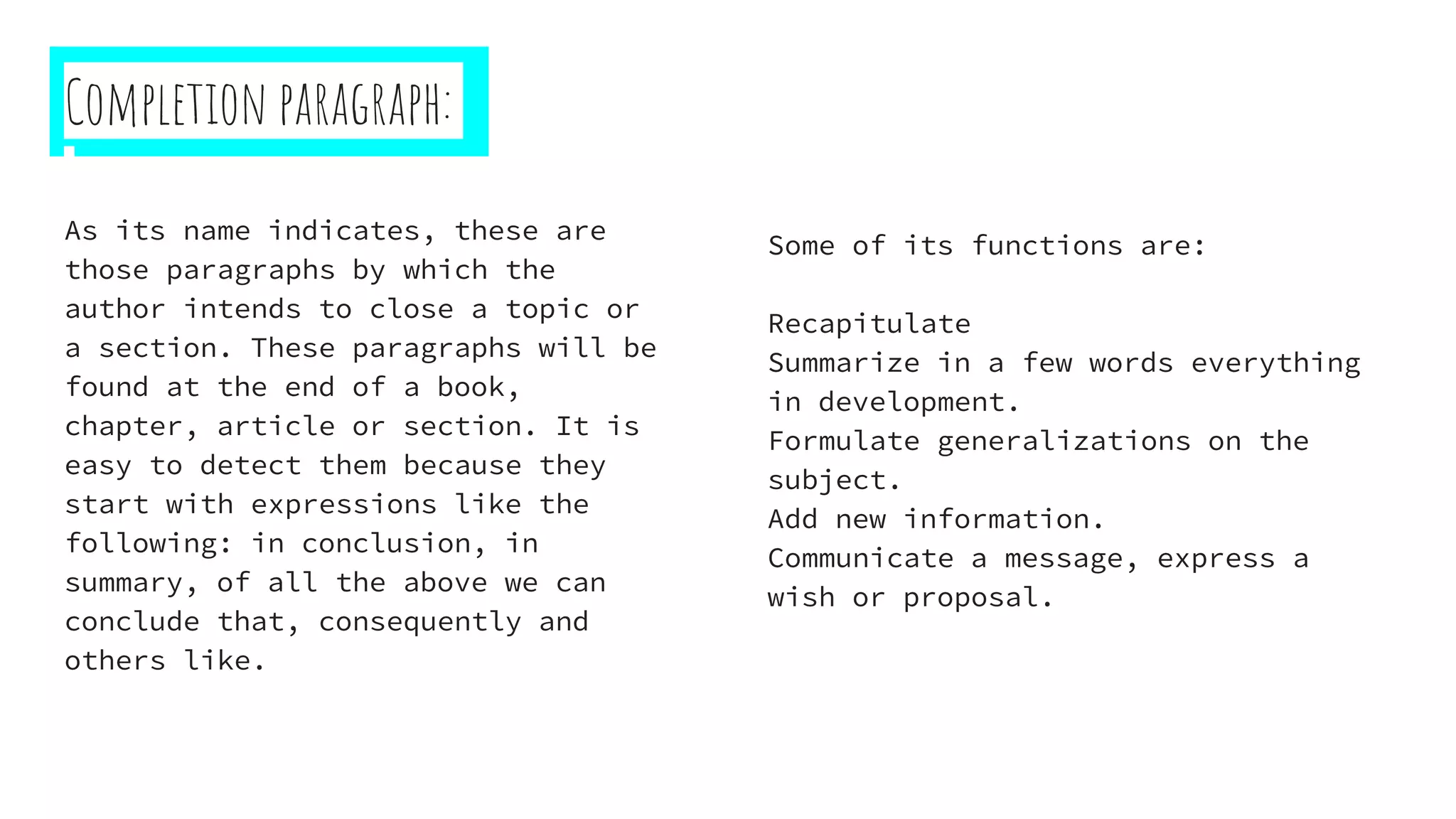 Completion paragraph:
As its name indicates, these are
those paragraphs by which the
author intends to close a topic or
a section. These paragraphs will be
found at the end of a book,
chapter, article or section. It is
easy to detect them because they
start with expressions like the
following: in conclusion, in
summary, of all the above we can
conclude that, consequently and
others like.
Some of its functions are:
Recapitulate
Summarize in a few words everything
in development.
Formulate generalizations on the
subject.
Add new information.
Communicate a message, express a
wish or proposal.
 