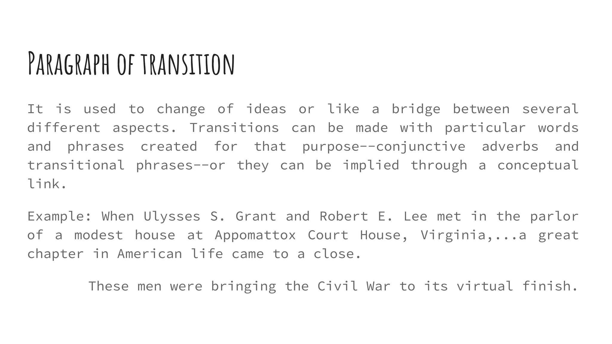 Paragraph of transition
It is used to change of ideas or like a bridge between several
different aspects. Transitions can be made with particular words
and phrases created for that purpose--conjunctive adverbs and
transitional phrases--or they can be implied through a conceptual
link.
Example: When Ulysses S. Grant and Robert E. Lee met in the parlor
of a modest house at Appomattox Court House, Virginia,...a great
chapter in American life came to a close.
These men were bringing the Civil War to its virtual finish.
 