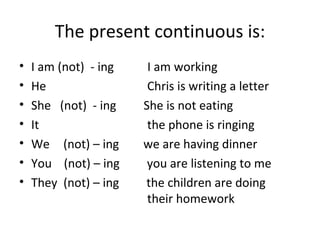 The present continuous is: I am (not)  - ing  I am working He  Chris is writing a letter She  (not)  - ing  She is not eating It  the phone is ringing We   (not) – ing  we are having dinner You  (not) – ing  you are listening to me  They  (not) – ing  the children are doing  their homework  