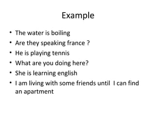 Example The water is boiling Are they speaking france ? He is playing tennis What are you doing here? She is learning english I am living with some friends until  I can find an apartment 