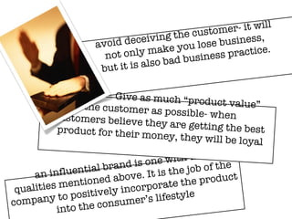 Marketing Values an influential brand is one with the  qualities mentioned above. It is the job of the company to positively incorporate the product into the consumer’s lifestyle Give as much “product value”  the customer as possible- when  customers believe they are getting the best  product for their money, they will be loyal avoid deceiving the customer- it will not only make you lose business, but it is also bad business practice. 