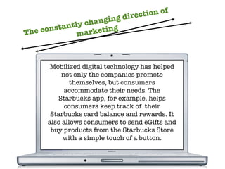 The constantly changing direction of marketing Mobilized digital technology has helped not only the companies promote themselves, but consumers accommodate their needs. The Starbucks app, for example, helps consumers keep track of  their Starbucks card balance and rewards. It also allows consumers to send eGifts and buy products from the Starbucks Store with a simple touch of a button. 