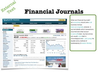 External Text Financial Journals What are Financial Journals? An  accounting  record whe re all  business transac tions are originally  entered. A journal details which transactions occurred and what accoun ts were affe cted. Journal entries are usual ly recor ded in chronological ord er, and using t he double-entry method of bookkeeping (I nvestor Words). 