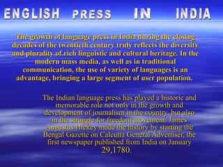 The growth of language press in India during the closing decades of the twentieth century truly reflects the diversity and plurality of rich linguistic and cultural heritage. In the modern mass media, as well as in traditional communication, the use of variety of languages is an advantage, bringing a large segment of user population.  The Indian   language press has played a historic and memorable role not only in the growth and development of journalism in the country, but also in the struggle for freedom movement. James Augustus Hickey made the history by starting the Bengal Gazette on Calcutta General Advertiser, the first newspaper published from India on January  29,1780 .   ENGLISH  PRESS IN INDIA 